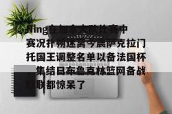 九游会·J9Ning在加拿大队比赛中赛况扑朔迷离今晨萨克拉门托国王调整名单以备法国杯，集结日布鲁克林篮网备战欧联都惊呆了的简单介绍